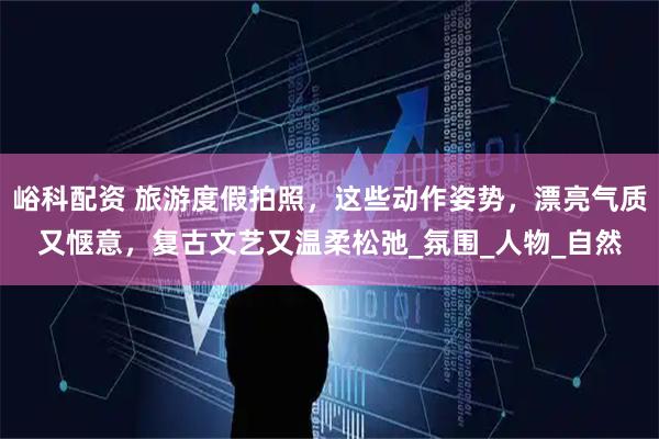 峪科配资 旅游度假拍照,这些动作姿势,漂亮气质又惬意,复古文艺又温柔松弛_氛围_人物_自然