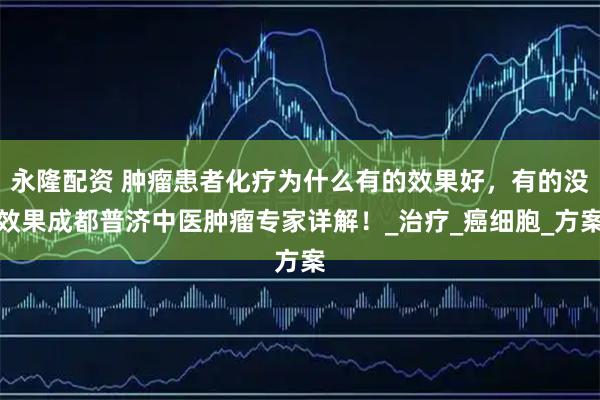 永隆配资 肿瘤患者化疗为什么有的效果好，有的没效果成都普济中医肿瘤专家详解！_治疗_癌细胞_方案