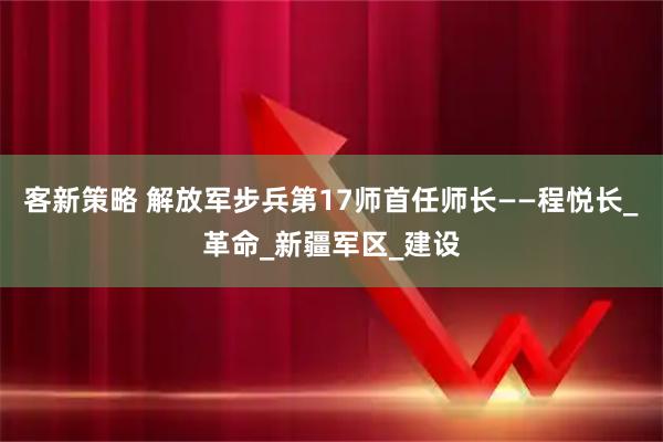 客新策略 解放军步兵第17师首任师长——程悦长_革命_新疆军区_建设