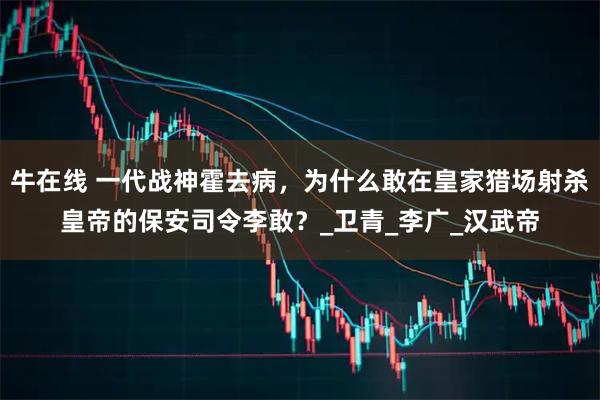 牛在线 一代战神霍去病，为什么敢在皇家猎场射杀皇帝的保安司令李敢？_卫青_李广_汉武帝