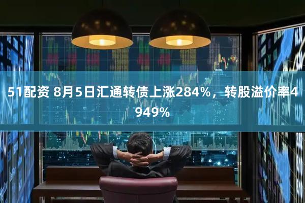 51配资 8月5日汇通转债上涨284%,转股溢价率4949%