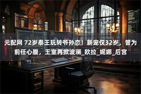 元配网 72岁泰王玩转爷孙恋！新宠仅32岁，曾为前任心腹，王室再掀波澜_欧拉_妮娜_后宫