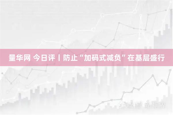 量华网 今日评丨防止“加码式减负”在基层盛行
