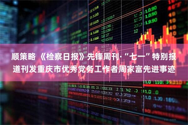 顺策略 《检察日报》先锋周刊·“七一”特别报道刊发重庆市优秀党务工作者周家富先进事迹