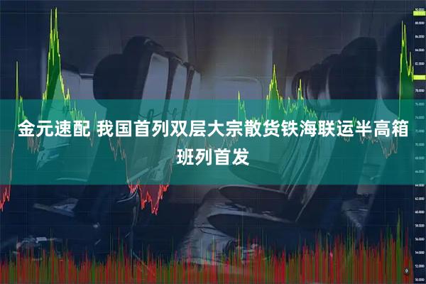 金元速配 我国首列双层大宗散货铁海联运半高箱班列首发