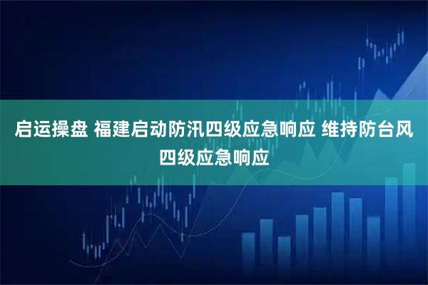 启运操盘 福建启动防汛四级应急响应 维持防台风四级应急响应
