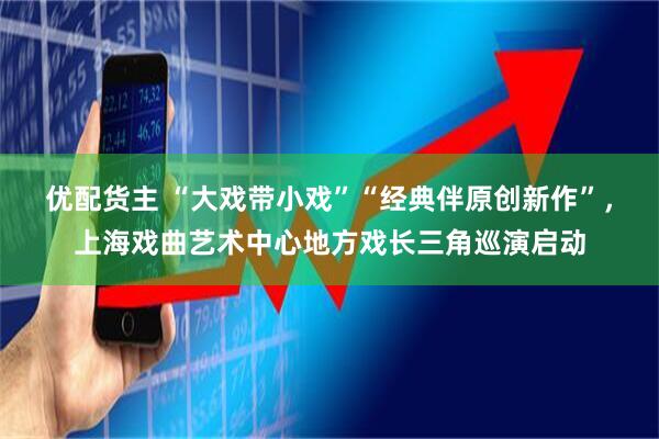 优配货主 “大戏带小戏”“经典伴原创新作”，上海戏曲艺术中心地方戏长三角巡演启动
